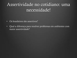 Assertividade no cotidiano: uma
necessidade!
• Os brasileiros são assertivos?
• Qual a diferença para resolver problemas em ambientes com
maior assertividade?
 