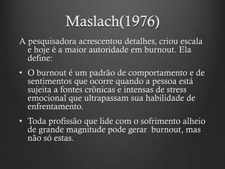 Maslach(1976)
A pesquisadora acrescentou detalhes, criou escala
e hoje é a maior autoridade em burnout. Ela
define:
• O burnout é um padrão de comportamento e de
sentimentos que ocorre quando a pessoa está
sujeita a fontes crônicas e intensas de stress
emocional que ultrapassam sua habilidade de
enfrentamento.
• Toda profissão que lide com o sofrimento alheio
de grande magnitude pode gerar burnout, mas
não só estas.
 