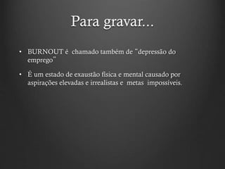 Para gravar...
• BURNOUT é chamado também de “depressão do
emprego”
• É um estado de exaustão física e mental causado por
aspirações elevadas e irrealistas e metas impossíveis.
 