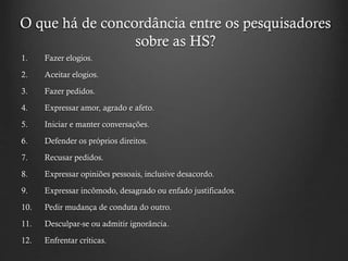 O que há de concordância entre os pesquisadores
sobre as HS?
1. Fazer elogios.
2. Aceitar elogios.
3. Fazer pedidos.
4. Expressar amor, agrado e afeto.
5. Iniciar e manter conversações.
6. Defender os próprios direitos.
7. Recusar pedidos.
8. Expressar opiniões pessoais, inclusive desacordo.
9. Expressar incômodo, desagrado ou enfado justificados.
10. Pedir mudança de conduta do outro.
11. Desculpar-se ou admitir ignorância.
12. Enfrentar críticas.
 