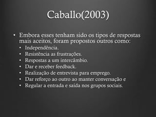 Caballo(2003)
• Embora esses tenham sido os tipos de respostas
mais aceitos, foram propostos outros como:
• Independência.
• Resistência as frustrações.
• Respostas a um intercâmbio.
• Dar e receber feedback.
• Realização de entrevista para emprego.
• Dar reforço ao outro ao manter conversação e
• Regular a entrada e saída nos grupos sociais.
 