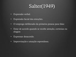 Salter(1949)
• Expressão verbal.
• Expressão facial das emoções.
• O emprego deliberado da primeira pessoa para falar.
• Estar de acordo quando se recebe atenção, cortesias ou
elogios
• Expressar desacordo.
• Improvisação e atuação espontânea.
 