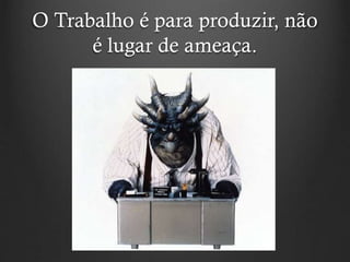 O Trabalho é para produzir, não
é lugar de ameaça.
 