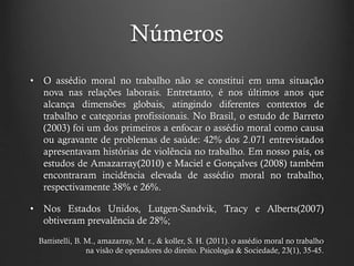 Números
• O assédio moral no trabalho não se constitui em uma situação
nova nas relações laborais. Entretanto, é nos últimos anos que
alcança dimensões globais, atingindo diferentes contextos de
trabalho e categorias profissionais. No Brasil, o estudo de Barreto
(2003) foi um dos primeiros a enfocar o assédio moral como causa
ou agravante de problemas de saúde: 42% dos 2.071 entrevistados
apresentavam histórias de violência no trabalho. Em nosso país, os
estudos de Amazarray(2010) e Maciel e Gonçalves (2008) também
encontraram incidência elevada de assédio moral no trabalho,
respectivamente 38% e 26%.
• Nos Estados Unidos, Lutgen-Sandvik, Tracy e Alberts(2007)
obtiveram prevalência de 28%;
Battistelli, B. M., amazarray, M. r., & koller, S. H. (2011). o assédio moral no trabalho
na visão de operadores do direito. Psicologia & Sociedade, 23(1), 35-45.
 
