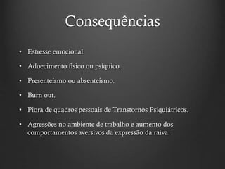 Consequências
• Estresse emocional.
• Adoecimento físico ou psíquico.
• Presenteísmo ou absenteísmo.
• Burn out.
• Piora de quadros pessoais de Transtornos Psiquiátricos.
• Agressões no ambiente de trabalho e aumento dos
comportamentos aversivos da expressão da raiva.
 