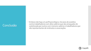 Conclusão
 Embora não haja um perfil psicológico, há casos de assédios
contra trabalhadores com altos salários que são ameaçados de
substituição por outros com menores salários e trabalhadores que
são representantes de sindicatos e associações.
Copyleft
 