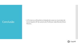 Conclusão
 A Primeira Lei Brasileira é datada de 2000 no município de
Iracemápolis-SP de autoria do Professor João Renato Alves
Pereira.
Copyleft
 