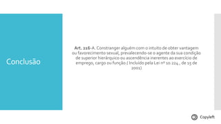 Conclusão
Art. 216-A.Constranger alguém com o intuito de obter vantagem
ou favorecimento sexual, prevalecendo-se o agente da sua condição
de superior hierárquico ou ascendência inerentes ao exercício de
emprego, cargo ou função.( Incluído pela Lei nº 10.224 , de 15 de
2001)
Copyleft
 