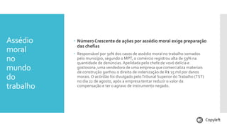 Assédio
moral
no
mundo
do
trabalho
 NúmeroCrescente de ações por assédio moral exige preparação
das chefias
 Responsável por 30% dos casos de assédio moral no trabalho somados
pelo município, segundo o MPT, o comércio registrou alta de 59% na
quantidade de denúncias. Apelidada pelo chefe de vovó delícia e
gostosona ,uma vendedora de uma empresa que comercializa materiais
de construção ganhou o direito de indenização de R$ 15 mil por danos
morais. O acórdão foi divulgado peloTribunal Superior doTrabalho (TST)
no dia 22 de agosto, após a empresa tentar reduzir o valor da
compensação e ter o agravo de instrumento negado.
Copyleft
 