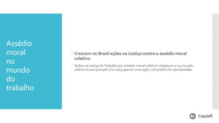 Assédio
moral
no
mundo
do
trabalho
 Crescem no Brasil ações na Justiça contra o assédio moral
coletivo
 Ações na Justiça doTrabalho por assédio moral coletivo chegaram a 115 no país
inteiro no ano passado.Em 2003,apenas uma ação civil pública foi apresentada.
Copyleft
 