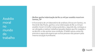 Assédio
moral
no
mundo
do
trabalho
 Mulher ganha indenização de R$ 22 mil por assédio moral em
Santos, SP
 A funcionária de um laboratório de análises clínicas em Santos, no
litoral de São Paulo, ganhou uma indenização de R$ 22 mil por
assédio moral.A mulher estava grávida e, segundo ela, começou a
ser obrigada a realizar trabalhos pesados depois que foi coagida a
se demitir e não aceitar essa condição.O bebê nasceu antes do
previsto e agora ela espera que outras pessoas não passem pela
mesma situação humilhante.
Copyleft
 