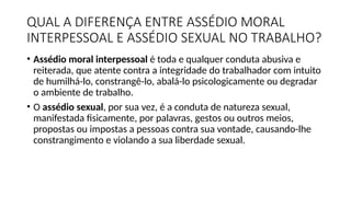 QUAL A DIFERENÇA ENTRE ASSÉDIO MORAL
INTERPESSOAL E ASSÉDIO SEXUAL NO TRABALHO?
• Assédio moral interpessoal é toda e qualquer conduta abusiva e
reiterada, que atente contra a integridade do trabalhador com intuito
de humilhá-lo, constrangê-lo, abalá-lo psicologicamente ou degradar
o ambiente de trabalho.
• O assédio sexual, por sua vez, é a conduta de natureza sexual,
manifestada fisicamente, por palavras, gestos ou outros meios,
propostas ou impostas a pessoas contra sua vontade, causando-lhe
constrangimento e violando a sua liberdade sexual.
 