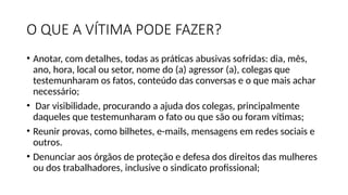 O QUE A VÍTIMA PODE FAZER?
• Anotar, com detalhes, todas as práticas abusivas sofridas: dia, mês,
ano, hora, local ou setor, nome do (a) agressor (a), colegas que
testemunharam os fatos, conteúdo das conversas e o que mais achar
necessário;
• Dar visibilidade, procurando a ajuda dos colegas, principalmente
daqueles que testemunharam o fato ou que são ou foram vítimas;
• Reunir provas, como bilhetes, e-mails, mensagens em redes sociais e
outros.
• Denunciar aos órgãos de proteção e defesa dos direitos das mulheres
ou dos trabalhadores, inclusive o sindicato profissional;
 