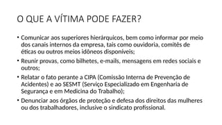 O QUE A VÍTIMA PODE FAZER?
• Comunicar aos superiores hierárquicos, bem como informar por meio
dos canais internos da empresa, tais como ouvidoria, comitês de
éticas ou outros meios idôneos disponíveis;
• Reunir provas, como bilhetes, e-mails, mensagens em redes sociais e
outros;
• Relatar o fato perante a CIPA (Comissão Interna de Prevenção de
Acidentes) e ao SESMT (Serviço Especializado em Engenharia de
Segurança e em Medicina do Trabalho);
• Denunciar aos órgãos de proteção e defesa dos direitos das mulheres
ou dos trabalhadores, inclusive o sindicato profissional.
 