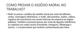 COMO PROVAR O ASSÉDIO MORAL NO
TRABALHO?
• Pode-se provar a prática do assédio moral por meio de bilhetes,
cartas, mensagens eletrônicas, e-mails, documentos, áudios, vídeos,
registros de ocorrências em canais internos da empresa ou órgãos
públicos. Também é possível provar por meio de ligações telefônicas
ou registros em redes sociais (Facebook, Instagram, Whatsapp e
outros...) e testemunhas que tenham conhecimento dos fatos.
 