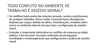 TODO CONFLITO NO AMBIENTE DE
TRABALHO É ASSÉDIO MORAL?
• Os conflitos fazem parte das relações pessoais, sociais e profissionais
de qualquer indivíduo. Desse modo, é possível haver divergências,
disputas por cargos, debate de ideias, reivindicações, embates sobre
temas no ambiente laboral sem que haja a configuração do assédio
moral.
• Contudo, é importante administrar os conflitos da empresa ou órgão
público, a fim de evitar situações reiteradas de perseguição,
humilhação e constrangimento que configurariam a prática de assédio
moral.
 