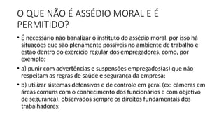 O QUE NÃO É ASSÉDIO MORAL E É
PERMITIDO?
• É necessário não banalizar o instituto do assédio moral, por isso há
situações que são plenamente possíveis no ambiente de trabalho e
estão dentro do exercício regular dos empregadores, como, por
exemplo:
• a) punir com advertências e suspensões empregados(as) que não
respeitam as regras de saúde e segurança da empresa;
• b) utilizar sistemas defensivos e de controle em geral (ex: câmeras em
áreas comuns com o conhecimento dos funcionários e com objetivo
de segurança), observados sempre os direitos fundamentais dos
trabalhadores;
 