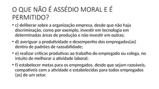 O QUE NÃO É ASSÉDIO MORAL E É
PERMITIDO?
• c) deliberar sobre a organização empresa, desde que não haja
discriminação, como por exemplo, investir em tecnologia em
determinadas áreas de produção e não investir em outras;
• d) averiguar a produtividade e desempenho dos empregados(as)
dentro de padrões de razoabilidade;
• e) realizar críticas produtivas ao trabalho do empregado ou colega, no
intuito de melhorar a atividade laboral;
• f) estabelecer metas para os empregados, desde que sejam razoáveis,
compatíveis com a atividade e estabelecidas para todos empregados
(as) de um setor.
 