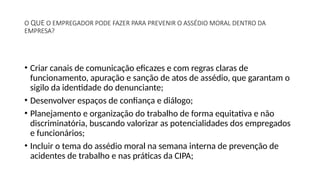 O QUE O EMPREGADOR PODE FAZER PARA PREVENIR O ASSÉDIO MORAL DENTRO DA
EMPRESA?
• Criar canais de comunicação eficazes e com regras claras de
funcionamento, apuração e sanção de atos de assédio, que garantam o
sigilo da identidade do denunciante;
• Desenvolver espaços de confiança e diálogo;
• Planejamento e organização do trabalho de forma equitativa e não
discriminatória, buscando valorizar as potencialidades dos empregados
e funcionários;
• Incluir o tema do assédio moral na semana interna de prevenção de
acidentes de trabalho e nas práticas da CIPA;
 