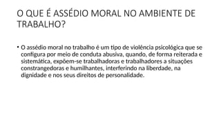 O QUE É ASSÉDIO MORAL NO AMBIENTE DE
TRABALHO?
• O assédio moral no trabalho é um tipo de violência psicológica que se
configura por meio de conduta abusiva, quando, de forma reiterada e
sistemática, expõem-se trabalhadoras e trabalhadores a situações
constrangedoras e humilhantes, interferindo na liberdade, na
dignidade e nos seus direitos de personalidade.
 