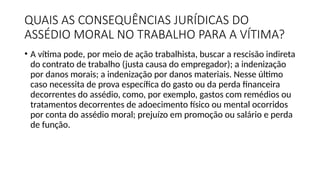 QUAIS AS CONSEQUÊNCIAS JURÍDICAS DO
ASSÉDIO MORAL NO TRABALHO PARA A VÍTIMA?
• A vítima pode, por meio de ação trabalhista, buscar a rescisão indireta
do contrato de trabalho (justa causa do empregador); a indenização
por danos morais; a indenização por danos materiais. Nesse último
caso necessita de prova específica do gasto ou da perda financeira
decorrentes do assédio, como, por exemplo, gastos com remédios ou
tratamentos decorrentes de adoecimento físico ou mental ocorridos
por conta do assédio moral; prejuízo em promoção ou salário e perda
de função.
 