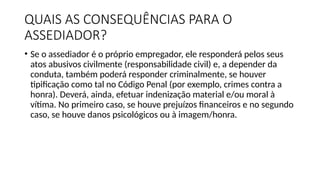 QUAIS AS CONSEQUÊNCIAS PARA O
ASSEDIADOR?
• Se o assediador é o próprio empregador, ele responderá pelos seus
atos abusivos civilmente (responsabilidade civil) e, a depender da
conduta, também poderá responder criminalmente, se houver
tipificação como tal no Código Penal (por exemplo, crimes contra a
honra). Deverá, ainda, efetuar indenização material e/ou moral à
vítima. No primeiro caso, se houve prejuízos financeiros e no segundo
caso, se houve danos psicológicos ou à imagem/honra.
 