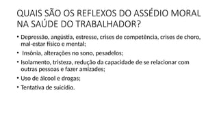 QUAIS SÃO OS REFLEXOS DO ASSÉDIO MORAL
NA SAÚDE DO TRABALHADOR?
• Depressão, angústia, estresse, crises de competência, crises de choro,
mal-estar físico e mental;
• Insônia, alterações no sono, pesadelos;
• Isolamento, tristeza, redução da capacidade de se relacionar com
outras pessoas e fazer amizades;
• Uso de álcool e drogas;
• Tentativa de suicídio.
 