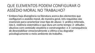 QUE ELEMENTOS PODEM CONFIGURAR O
ASSÉDIO MORAL NO TRABALHO?
• Embora haja divergência na literatura acerca dos elementos que
configuram o assédio moral, de maneira geral, três requisitos são
essenciais para caracterizar esse tipo de abuso: 1- prática reiterada,
isto é, violência sistemática e que dura um certo tempo; 2- atitudes
abusivas com conteúdo vexatório e constrangedor; e 3- consequência
de desestabilizar emocionalmente a vítima e/ou degradar
psicologicamente o meio ambiente do trabalho.
 