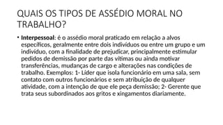 QUAIS OS TIPOS DE ASSÉDIO MORAL NO
TRABALHO?
• Interpessoal: é o assédio moral praticado em relação a alvos
específicos, geralmente entre dois indivíduos ou entre um grupo e um
indivíduo, com a finalidade de prejudicar, principalmente estimular
pedidos de demissão por parte das vítimas ou ainda motivar
transferências, mudanças de cargo e alterações nas condições de
trabalho. Exemplos: 1- Líder que isola funcionário em uma sala, sem
contato com outros funcionários e sem atribuição de qualquer
atividade, com a intenção de que ele peça demissão; 2- Gerente que
trata seus subordinados aos gritos e xingamentos diariamente.
 