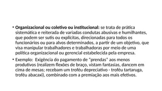 • Organizacional ou coletivo ou institucional: se trata de prática
sistemática e reiterada de variadas condutas abusivas e humilhantes,
que podem ser sutis ou explícitas, direcionadas para todos os
funcionários ou para alvos determinados, a partir de um objetivo, que
visa manipular trabalhadores e trabalhadoras por meio de uma
política organizacional ou gerencial estabelecida pela empresa.
• Exemplo: Exigência do pagamento de “prendas” aos menos
produtivos (realizem flexões de braço, vistam fantasias, dancem em
cima de mesas; recebam um troféu depreciativo - troféu tartaruga,
troféu abacaxi), combinado com a premiação aos mais efetivos.
 