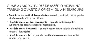 QUAIS AS MODALIDADES DE ASSÉDIO MORAL NO
TRABALHO QUANTO A ORIGEM OU A HIERARQUIA?
• Assédio moral vertical descendente – quando praticado pelo superior
hierárquico da vítima ou vítimas.
• Assédio moral vertical ascendente – quando praticado pelos
subordinados contra o superior hierárquico.
• Assédio moral horizontal – quando ocorre entre colegas de trabalho
(mesma hierarquia).
• Assédio moral misto – quando combinado com mais de uma das
modalidades acima.
 