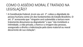 COMO O ASSÉDIO MORAL É TRATADO NA
LEGISLAÇÃO?
• A Constituição Federal, já em seu art. 1º, coloca a dignidade da
pessoa humana como um dos fundamentos do Estado Brasileiro. O
art. 5º acrescenta que “ninguém será submetido a tortura nem
tratamento desumano ou degradante” e que “são invioláveis a
intimidade, a vida privada, a honra e a imagem das pessoas,
assegurado o direito a indenização pelo dano material ou moral
decorrente de sua violação”.
 