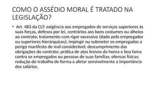 COMO O ASSÉDIO MORAL É TRATADO NA
LEGISLAÇÃO?
• Art. 483 da CLT: exigência aos empregados de serviços superiores às
suas forças, defesos por lei, contrários aos bons costumes ou alheios
ao contrato; tratamento com rigor excessivo (dado pelo empregador
ou superiores hierárquicos); impingir ou submeter os empregados a
perigo manifesto de mal considerável; descumprimento das
obrigações do contrato; prática de atos lesivos da honra e boa fama
contra os empregados ou pessoas de suas famílias; ofensas físicas;
redução do trabalho de forma a afetar sensivelmente a importância
dos salários.
 