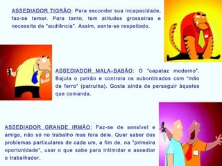 ASSEDIADOR TIGRÃO: Para esconder sua incapacidade,
faz-se temer. Para tanto, tem atitudes grosseiras e
necessita de “audiência”. Assim, sente-se respeitado.
ASSEDIADOR MALA–BABÃO: O “capataz moderno”.
Bajula o patrão e controla os subordinados com “mão
de ferro” (patrulha). Gosta ainda de perseguir àqueles
que comanda.
ASSEDIADOR GRANDE IRMÃO: Faz-se de sensível e
amigo, não só no trabalho mas fora dele. Quer saber dos
problemas particulares de cada um, a fim de, na “primeira
oportunidade”, usar o que sabe para intimidar e assediar
o trabalhador.
 