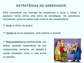 ESTRATÉGIAS DO ASSEDIADOR:
Para concretizar sua intenção de culpabilizar e acuar a vítima, o
agressor moral utiliza uma série de estratégias. Os estudiosos
levantaram, entre as ações mais comuns dos assediadores:
 Isolar a vítima do grupo;
 Impedí-la de se expressar, sem explicar o porquê;
 Responsabilizá-la publicamente, por
falhas, fazendo comentários de sua
incapacidade, inclusive, em relação a
outras situações, como a vida social
ou familiar;
 