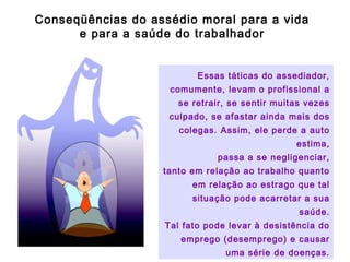 Essas táticas do assediador,
comumente, levam o profissional a
se retrair, se sentir muitas vezes
culpado, se afastar ainda mais dos
colegas. Assim, ele perde a auto
estima,
passa a se negligenciar,
tanto em relação ao trabalho quanto
em relação ao estrago que tal
situação pode acarretar a sua
saúde.
Tal fato pode levar à desistência do
emprego (desemprego) e causar
uma série de doenças.
Conseqüências do assédio moral para a vida
e para a saúde do trabalhador
 
