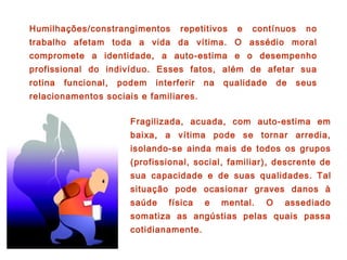 Humilhações/constrangimentos repetitivos e contínuos no
trabalho afetam toda a vida da vítima. O assédio moral
compromete a identidade, a auto-estima e o desempenho
profissional do indivíduo. Esses fatos, além de afetar sua
rotina funcional, podem interferir na qualidade de seus
relacionamentos sociais e familiares.
Fragilizada, acuada, com auto-estima em
baixa, a vítima pode se tornar arredia,
isolando-se ainda mais de todos os grupos
(profissional, social, familiar), descrente de
sua capacidade e de suas qualidades. Tal
situação pode ocasionar graves danos à
saúde física e mental. O assediado
somatiza as angústias pelas quais passa
cotidianamente.
 