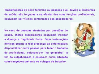 Trabalhadoras do sexo feminino ou pessoas que, devido a problemas
de saúde, são forçadas a se afastar das suas funções profissionais,
costumam ser vítimas contumazes dos assediadores.
No caso de pessoas afastadas por questões de
saúde, chefes assediadores costumam ironizar
a doença e fragilidade física; fazer insinuações
irônicas quanto à real presença da enfermidade;
disponibilizar outra pessoa para fazer o trabalho
do profissional, colocando-o “na geladeira”, a
fim de culpabilizá-lo e colocá-lo numa situação
constrangedora perante os colegas de trabalho.
 