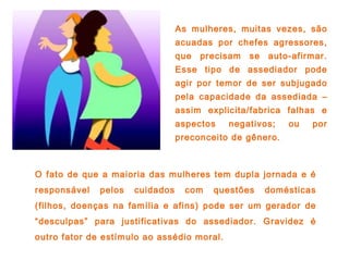 O fato de que a maioria das mulheres tem dupla jornada e é
responsável pelos cuidados com questões domésticas
(filhos, doenças na família e afins) pode ser um gerador de
“desculpas” para justificativas do assediador. Gravidez é
outro fator de estímulo ao assédio moral.
As mulheres, muitas vezes, são
acuadas por chefes agressores,
que precisam se auto-afirmar.
Esse tipo de assediador pode
agir por temor de ser subjugado
pela capacidade da assediada –
assim explicita/fabrica falhas e
aspectos negativos; ou por
preconceito de gênero.
 