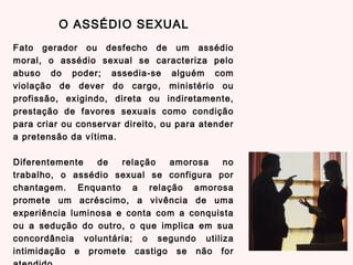 Fato gerador ou desfecho de um assédio
moral, o assédio sexual se caracteriza pelo
abuso do poder; assedia-se alguém com
violação de dever do cargo, ministério ou
profissão, exigindo, direta ou indiretamente,
prestação de favores sexuais como condição
para criar ou conservar direito, ou para atender
a pretensão da vítima.
Diferentemente de relação amorosa no
trabalho, o assédio sexual se configura por
chantagem. Enquanto a relação amorosa
promete um acréscimo, a vivência de uma
experiência luminosa e conta com a conquista
ou a sedução do outro, o que implica em sua
concordância voluntária; o segundo utiliza
intimidação e promete castigo se não for
O ASSÉDIO SEXUAL
 