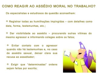 Os especialistas e estudiosos da questão aconselham:
 Registrar todas as humilhações impingidas – com detalhes como
data, forma, testemunhas, etc.;
COMO REAGIR AO ASSÉDIO MORAL NO TRABALHO?
 Evitar contato com o agressor
quando não há testemunhas e, no caso
de assédio sexual, deixar clara sua
recusa ao assediador;
 Exigir que “determinadas” ordens
sejam feitas por escrito;
 Dar visibilidade ao assédio – procurando outras vítimas do
mesmo agressor e informando colegas sobre os fatos;
 