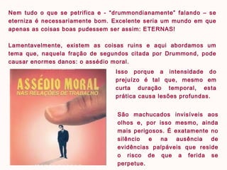 São machucados invisíveis aos
olhos e, por isso mesmo, ainda
mais perigosos. É exatamente no
silêncio e na ausência de
evidências palpáveis que reside
o risco de que a ferida se
perpetue.
Isso porque a intensidade do
prejuízo é tal que, mesmo em
curta duração temporal, esta
prática causa lesões profundas.
Nem tudo o que se petrifica e - “drummondianamente” falando – se
eterniza é necessariamente bom. Excelente seria um mundo em que
apenas as coisas boas pudessem ser assim: ETERNAS!
Lamentavelmente, existem as coisas ruins e aqui abordamos um
tema que, naquela fração de segundos citada por Drummond, pode
causar enormes danos: o assédio moral.
 