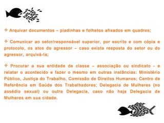 Arquivar documentos – piadinhas e folhetos afixados em quadros;
 Comunicar ao setor/responsável superior, por escrito e com cópia e
protocolo, os atos do agressor – caso exista resposta do setor ou do
agressor, arquivá-la;
 Procurar a sua entidade de classe – associação ou sindicato - e
relatar o acontecido e fazer o mesmo em outras instâncias: Ministério
Público, Justiça do Trabalho, Comissão de Direitos Humanos; Centro de
Referência em Saúde dos Trabalhadores; Delegacia de Mulheres (no
assédio sexual) ou outra Delegacia, caso não haja Delegacia de
Mulheres em sua cidade.
 