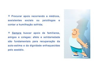  Procurar apoio recorrendo a médicos,
assistentes sociais ou psicólogos e
contar a humilhação sofrida;
 Sempre buscar apoio de familiares,
amigos e colegas: afeto e solidariedade
são fundamentais para recuperação da
auto-estima e da dignidade enfraquecidas
pelo assédio.
 