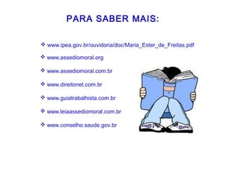 PARA SABER MAIS:
 www.assediomoral.org
 www.assediomoral.com.br
 www.direitonet.com.br
 www.guiatrabalhista.com.br
 www.leiaassediomoral.com.br
 www.conselho.saude.gov.br
 www.ipea.gov.br/ouvidoria/doc/Maria_Ester_de_Freitas.pdf
 