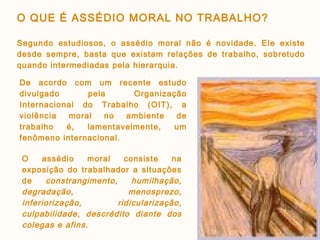 O assédio moral consiste na
exposição do trabalhador a situações
de constrangimento, humilhação,
degradação, menosprezo,
inferiorização, ridicularização,
culpabilidade, descrédito diante dos
colegas e afins.
De acordo com um recente estudo
divulgado pela Organização
Internacional do Trabalho (OIT), a
violência moral no ambiente de
trabalho é, lamentavelmente, um
fenômeno internacional.
O QUE É ASSÉDIO MORAL NO TRABALHO?
Segundo estudiosos, o assédio moral não é novidade. Ele existe
desde sempre, basta que existam relações de trabalho, sobretudo
quando intermediadas pela hierarquia.
 