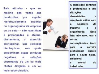 Tais atitudes - que na
maioria das vezes são
conduzidas por alguém
hierarquicamente superior
no organograma da empresa
ou do setor – são repetitivas
e prolongadas e afetam,
diretamente, o exercício
profissional. São relações
hierárquicas, nas quais
predominam essas condutas
negativas e relações
desumanas de um ou mais
chefes dirigidas a um ou
mais subordinados.
A exposição contínua
e prolongada a tais
situações
desestabiliza a
relação da vítima com
o ambiente de
trabalho e a
organização. Esse
fato, não raro, leva a
sérias
conseqüências, tanto
para a carreira
profissional quanto
para a saúde física,
emocional
e mental do
trabalhador.
 