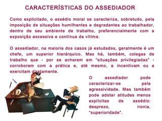 CARACTERÍSTICAS DO ASSEDIADOR
Como explicitado, o assédio moral se caracteriza, sobretudo, pela
imposição de situações humilhantes e degradantes ao trabalhador,
dentro de seu ambiente de trabalho, preferencialmente com a
exposição excessiva e contínua da vítima.
O assediador, na maioria dos casos já estudados, geralmente é um
chefe, um superior hierárquico. Mas há, também, colegas de
trabalho que - por se acharem em “situações privilegiadas” -
corroboram com a prática e, até mesmo, a incentivam ou a
exercitam diretamente.
O assediador pode
caracterizar-se pela
agressividade. Mas também
pode adotar atitudes menos
explícitas de assédio:
desprezo, ironia,
“superioridade”.
 