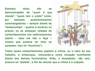 Exemplo disso são as
demonstrações de “quem é que
manda”, “quem tem o poder” como,
por exemplo, questionamentos
constrangedores – sempre diante de
“testemunhas” - quanto a horários ou
prazos; ou as ameaças veladas de
cortes/descontos nos salários/pontos
(assim - caso ele não o faça –
mostra que poderia ter feito se
quisesse, mas foi “bonzinho”).
Todos esses comportamentos expõem a vítima, ou o valor do seu
trabalho, a embaraços, colocando-a numa situação humilhante
diante dos demais funcionários. Aliás, o assediador, não raro,
procura ter “platéia”, a fim de simular que a vítima é a culpada.
 