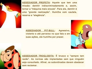 ASSEDIADOR PROFETA: Aquele que tem uma
missão: demitir indiscriminadamente e, assim,
tornar a “máquina mais enxuta”. Para ele, demitir é
uma “grande realização”. Humilha com cautela,
reserva e “elegância”.
ASSEDIADOR PIT-BULL: Agressivo,
violento e até perverso no que fala e em
suas ações, ele humilha por prazer.
ASSEDIADOR TROGLODITA: É brusco e “sempre tem
razão”. As normas são implantadas sem que ninguém
seja consultado. Afinal, os subordinados devem obedecer
sem reclamar.
 